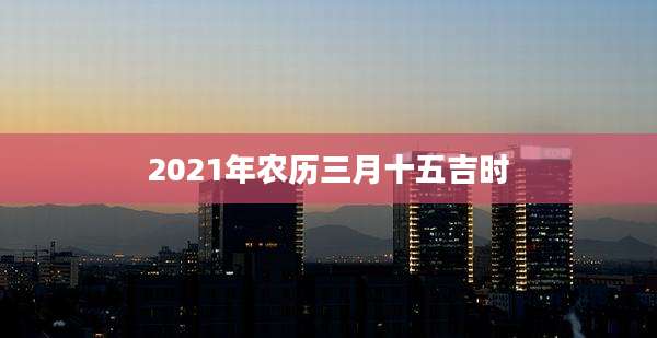 2021年农历三月十五吉时
