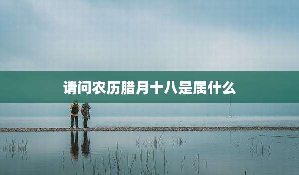 请问农历腊月十八是属什么