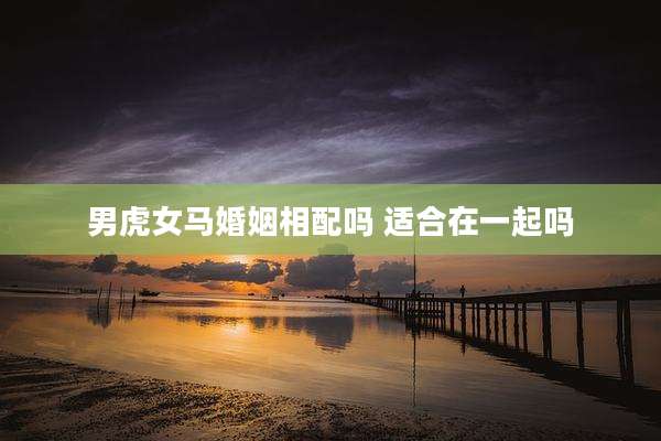 男虎女马婚姻相配吗 适合在一起吗