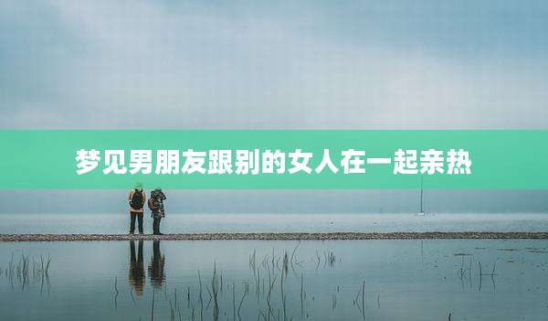 梦见男朋友跟别的女人在一起亲热