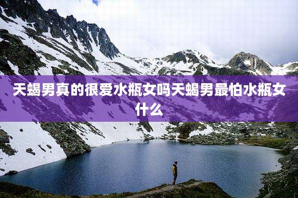 天蝎男真的很爱水瓶女吗天蝎男最怕水瓶女什么
