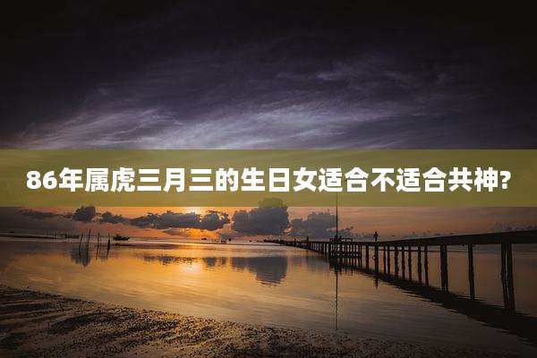 86年属虎三月三的生日女适合不适合共神?