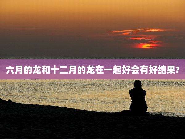 六月的龙和十二月的龙在一起好会有好结果?