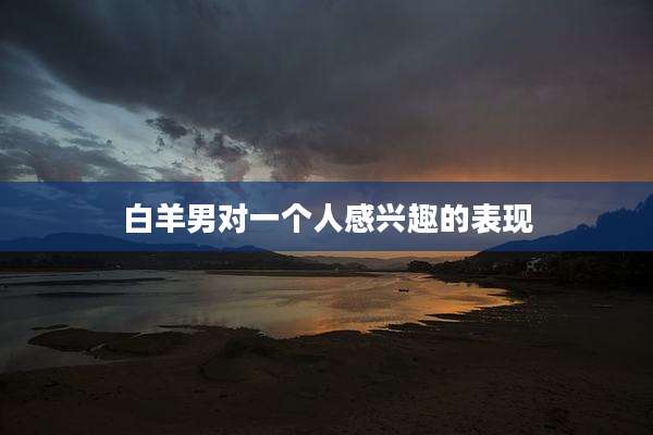白羊男对一个人感兴趣的表现