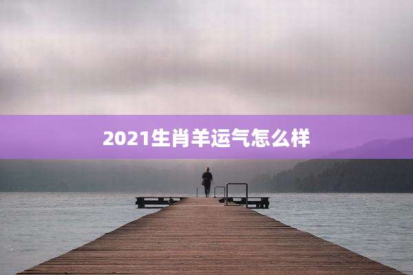 2021生肖羊运气怎么样