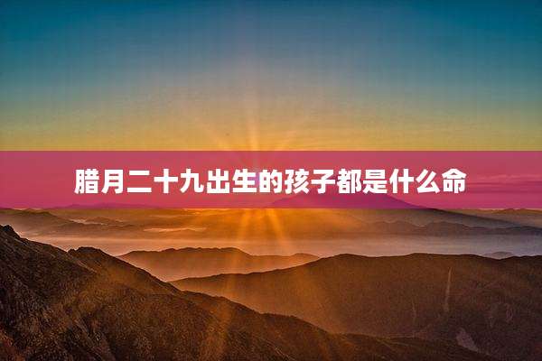 腊月二十九出生的孩子都是什么命