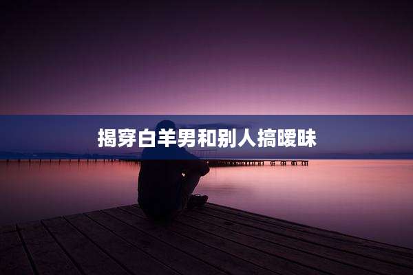 揭穿白羊男和别人搞暧昧