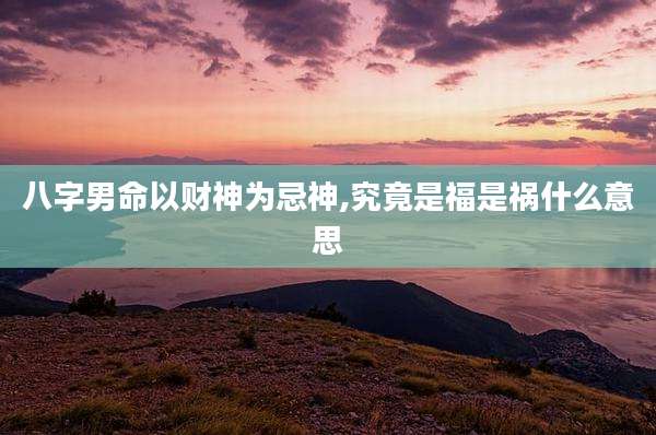 八字男命以财神为忌神,究竟是福是祸什么意思