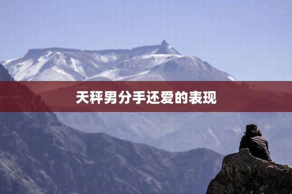 天秤男分手还爱的表现