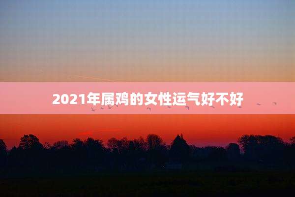 2021年属鸡的女性运气好不好