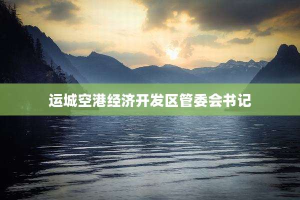 运城空港经济开发区管委会书记