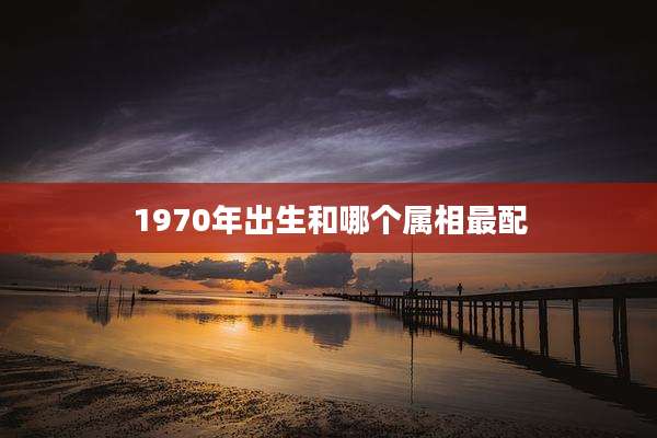1970年出生和哪个属相最配
