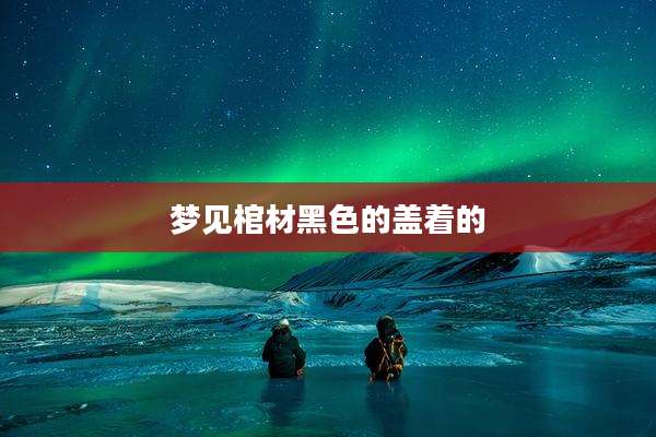 梦见棺材黑色的盖着的