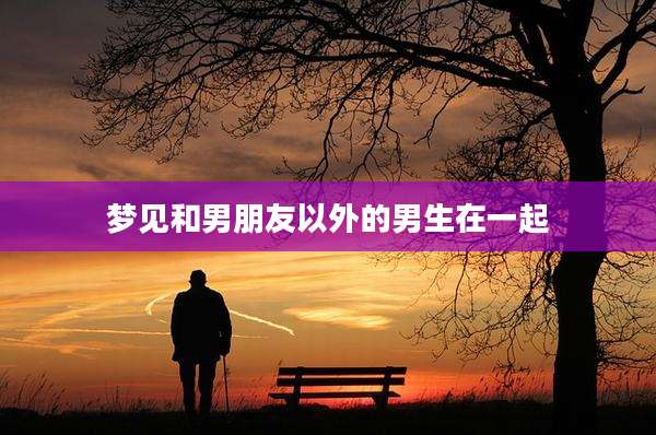 梦见和男朋友以外的男生在一起