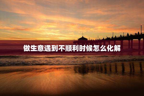 做生意遇到不顺利时候怎么化解