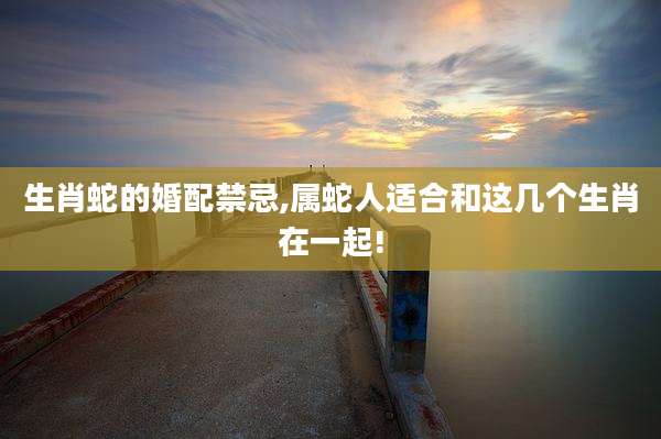 生肖蛇的婚配禁忌,属蛇人适合和这几个生肖在一起!