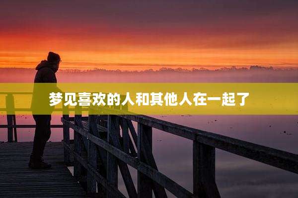 梦见喜欢的人和其他人在一起了