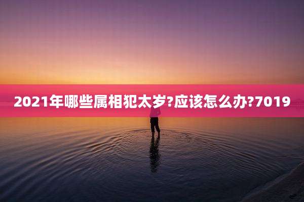 2021年哪些属相犯太岁?应该怎么办?7019