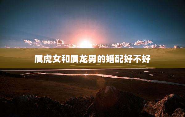 属虎女和属龙男的婚配好不好