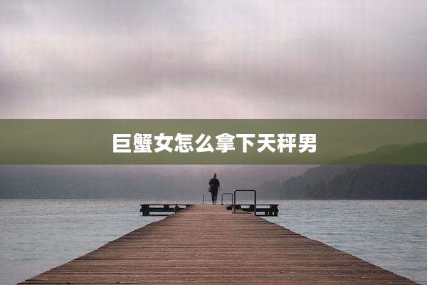 巨蟹女怎么拿下天秤男