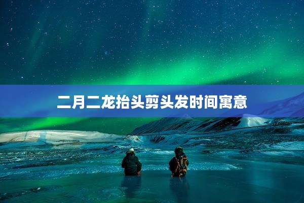 二月二龙抬头剪头发时间寓意