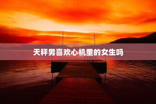 天秤男喜欢心机重的女生吗