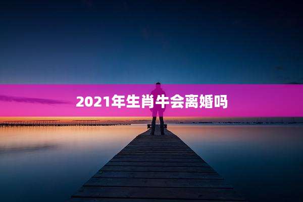2021年生肖牛会离婚吗