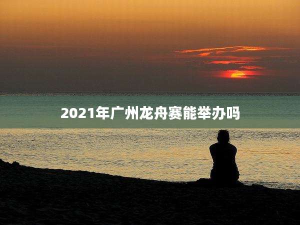 2021年广州龙舟赛能举办吗
