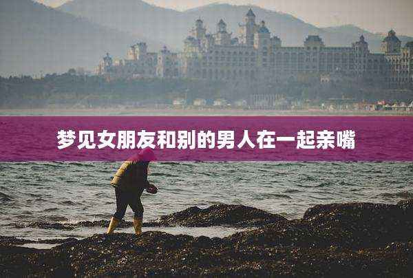 梦见女朋友和别的男人在一起亲嘴