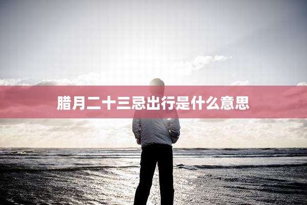 腊月二十三忌出行是什么意思