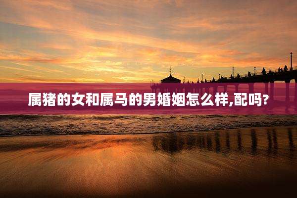 属猪的女和属马的男婚姻怎么样,配吗?