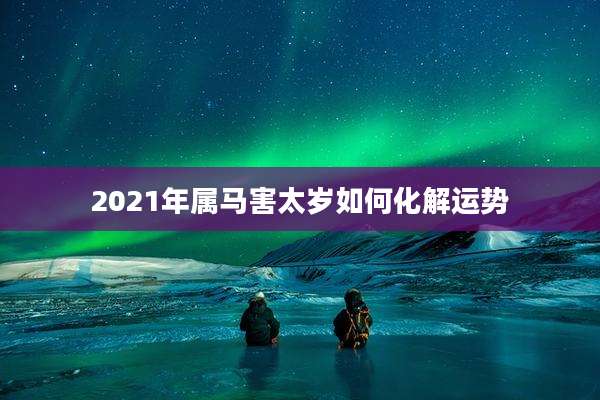 2021年属马害太岁如何化解运势