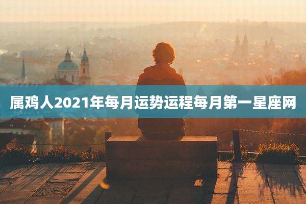 属鸡人2021年每月运势运程每月第一星座网