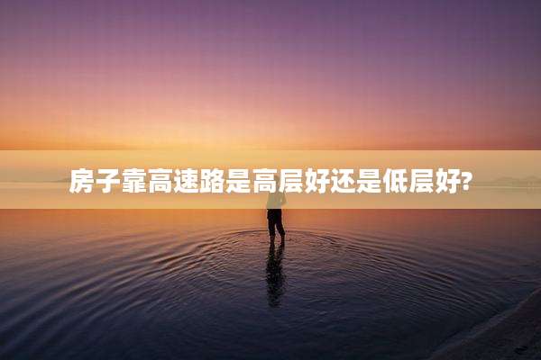 房子靠高速路是高层好还是低层好?