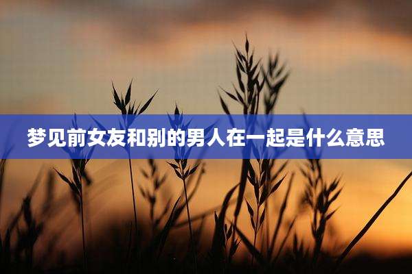 梦见前女友和别的男人在一起是什么意思