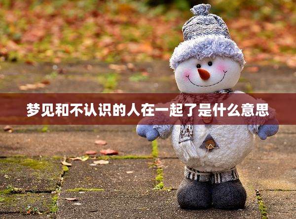 梦见和不认识的人在一起了是什么意思