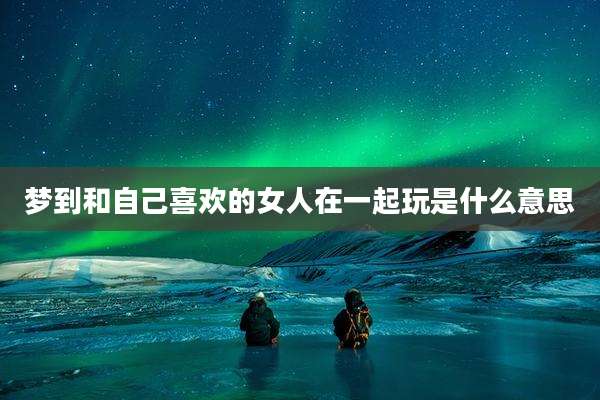 梦到和自己喜欢的女人在一起玩是什么意思