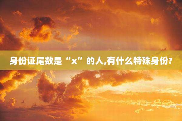 身份证尾数是“x”的人,有什么特殊身份?