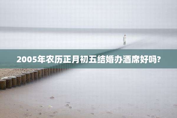 2005年农历正月初五结婚办酒席好吗?