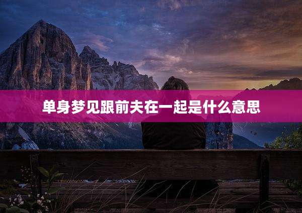 单身梦见跟前夫在一起是什么意思