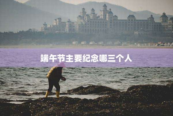 端午节主要纪念哪三个人