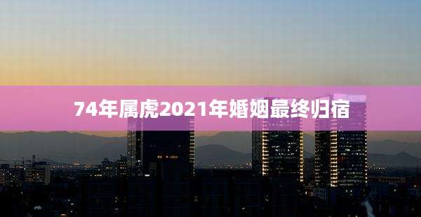 74年属虎2021年婚姻最终归宿