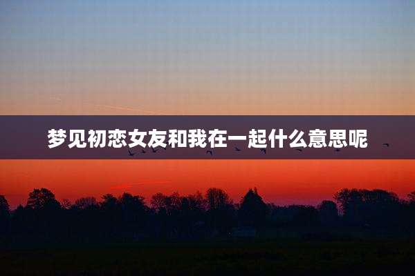 梦见初恋女友和我在一起什么意思呢