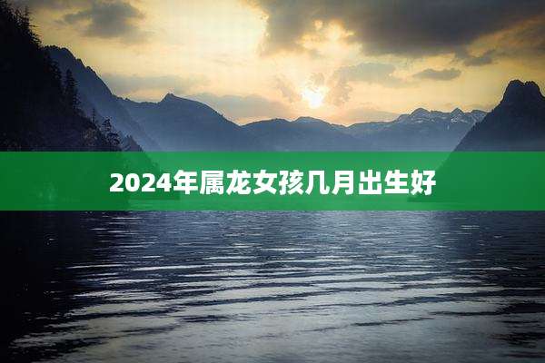 2024年属龙女孩几月出生好
