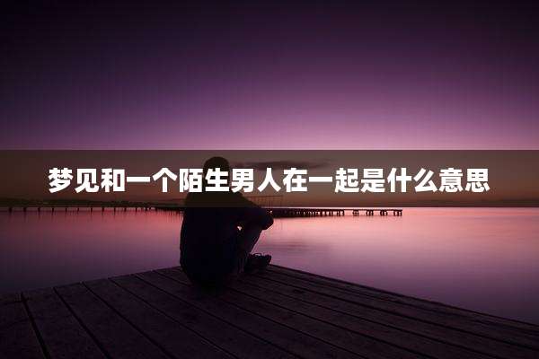 梦见和一个陌生男人在一起是什么意思