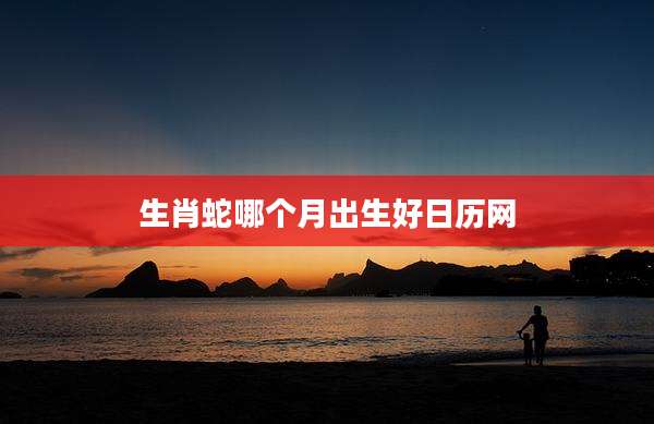 生肖蛇哪个月出生好日历网