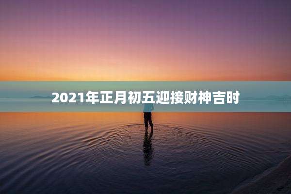 2021年正月初五迎接财神吉时