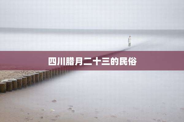 四川腊月二十三的民俗
