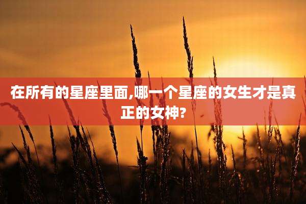 在所有的星座里面,哪一个星座的女生才是真正的女神?