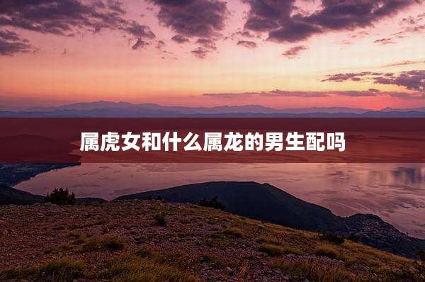 属虎女和什么属龙的男生配吗